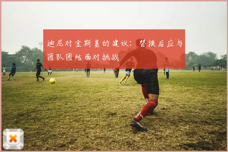 迪尼对金斯基的建议：替换后应与团队团结面对挑战