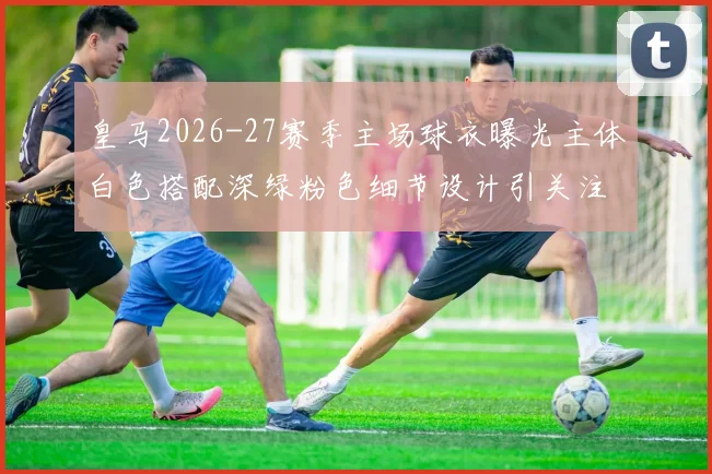 皇马2026-27赛季主场球衣曝光主体白色搭配深绿粉色细节设计引关注