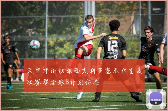天空评论切尔西失利罗塞尼尔首度联赛零进球B计划何在