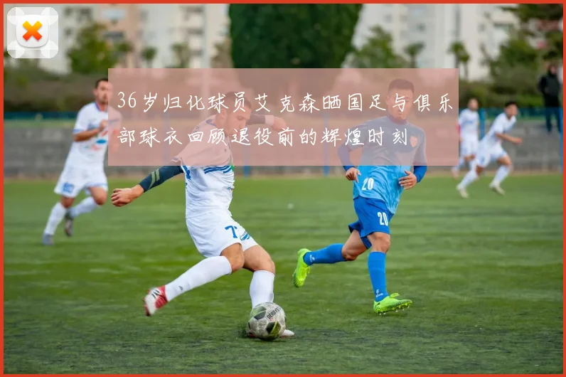 36岁归化球员艾克森晒国足与俱乐部球衣回顾退役前的辉煌时刻