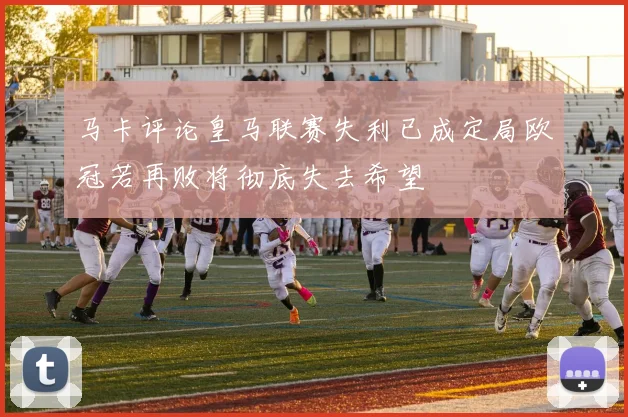 马卡评论皇马联赛失利已成定局欧冠若再败将彻底失去希望