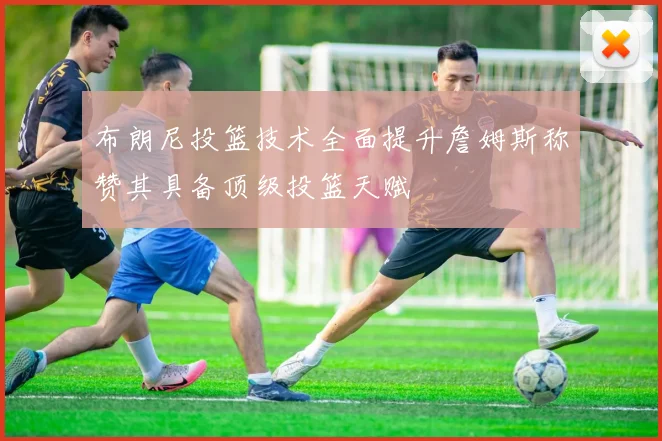布朗尼投篮技术全面提升詹姆斯称赞其具备顶级投篮天赋
