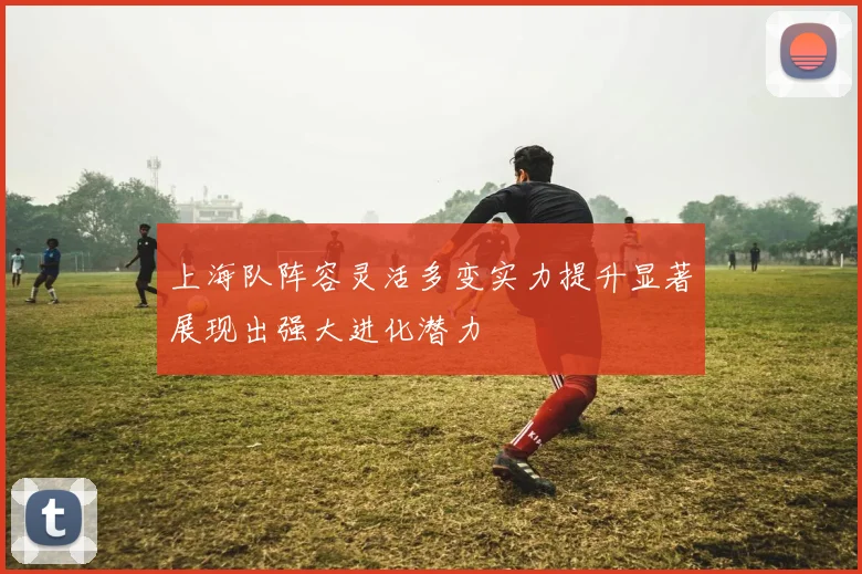 上海队阵容灵活多变实力提升显著展现出强大进化潜力