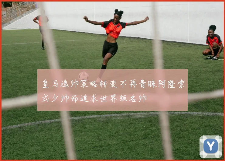 皇马选帅策略转变不再青睐阿隆索式少帅而追求世界级名帅