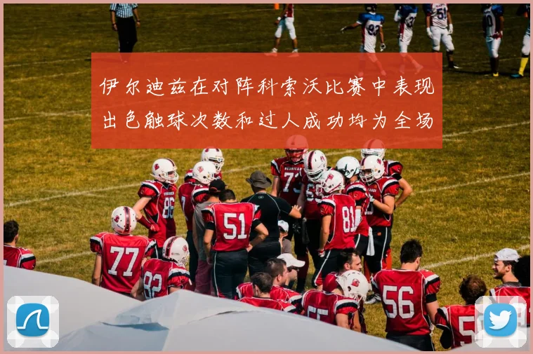 伊尔迪兹在对阵科索沃比赛中表现出色触球次数和过人成功均为全场最高