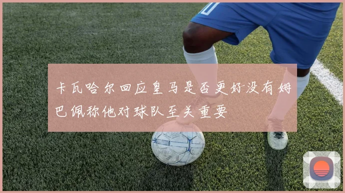 卡瓦哈尔回应皇马是否更好没有姆巴佩称他对球队至关重要